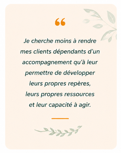 je cherche moins à rendre mes clients dépendants d'un accompagnement qu'à leur permettre de développer leurs propres repères, leurs propres ressources et leur capacité à agit